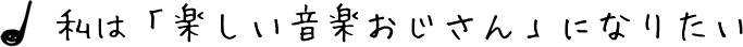 私は「楽しい音楽おじさん」になりたい