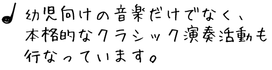 幼児向けの音楽だけでなく、 本格的なクラシック演奏活動も 行なっています。